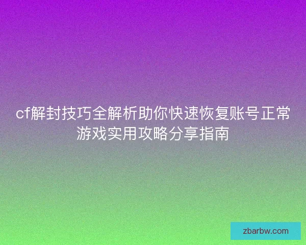 cf解封技巧全解析助你快速恢复账号正常游戏实用攻略分享指南