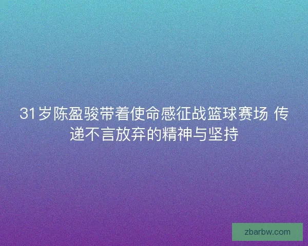 31岁陈盈骏带着使命感征战篮球赛场 传递不言放弃的精神与坚持