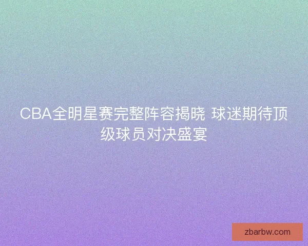 CBA全明星赛完整阵容揭晓 球迷期待顶级球员对决盛宴