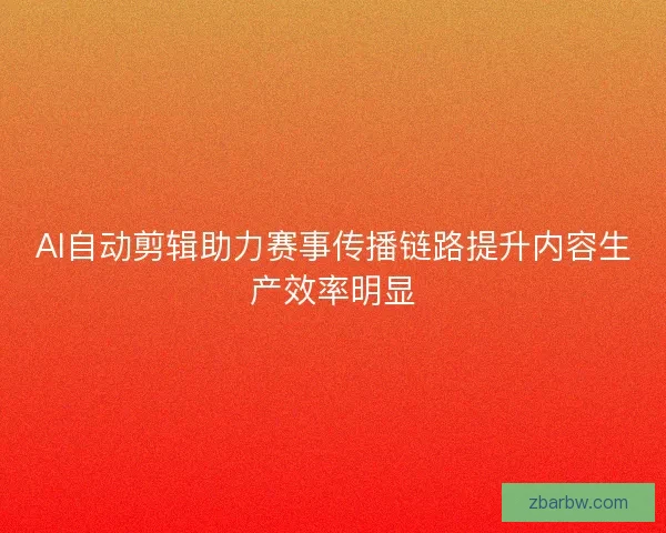 AI自动剪辑助力赛事传播链路提升内容生产效率明显 AI自动剪辑助力赛事传播链路提升内容生产效率明显