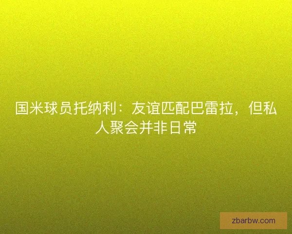 国米球员托纳利：友谊匹配巴雷拉，但私人聚会并非日常