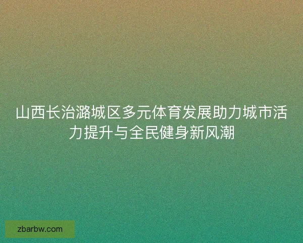 山西长治潞城区多元体育发展助力城市活力提升与全民健身新风潮 山西长治潞城区多元体育发展助力城市活力提升与全民健身新风潮