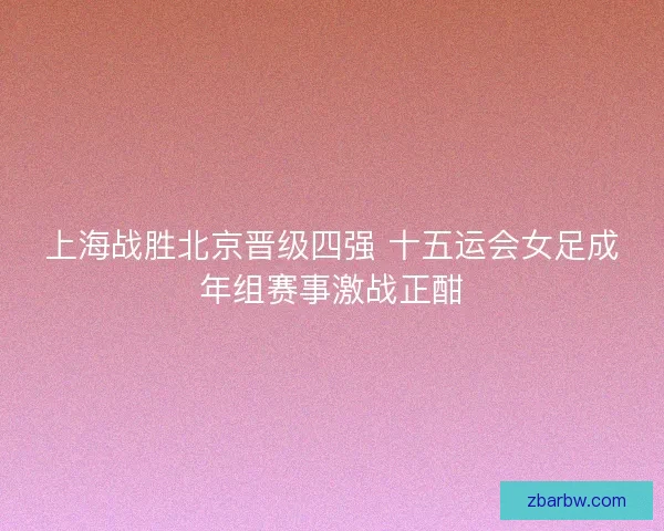 上海战胜北京晋级四强 十五运会女足成年组赛事激战正酣