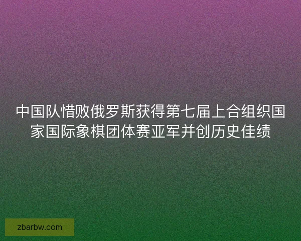 中国队惜败俄罗斯获得第七届上合组织国家国际象棋团体赛亚军并创历史佳绩 中国队惜败俄罗斯获得第七届上合组织国家国际象棋团体赛亚军并创历史佳绩