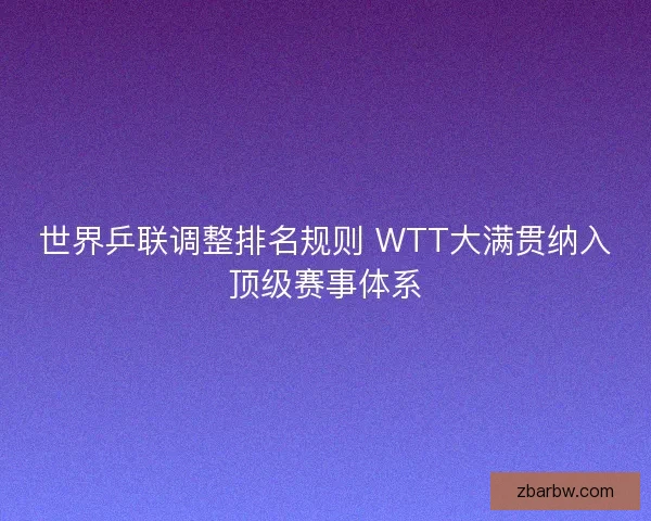 世界乒联调整排名规则 WTT大满贯纳入顶级赛事体系 世界乒联调整排名规则 WTT大满贯纳入顶级赛事体系