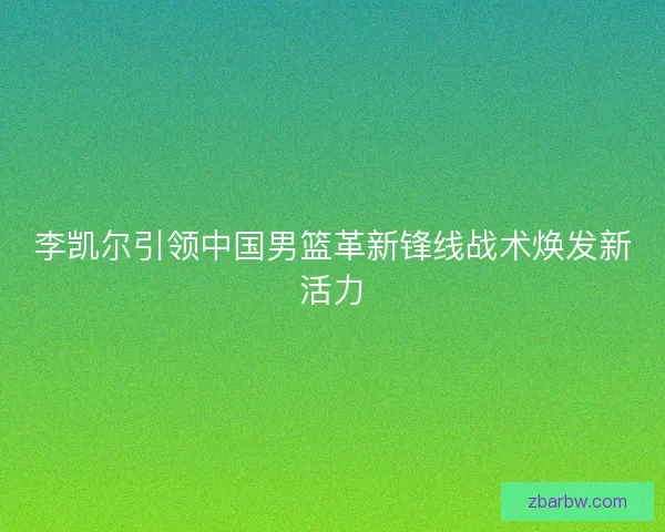 李凯尔引领中国男篮革新锋线战术焕发新活力