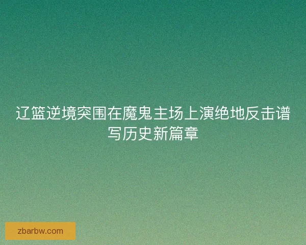 辽篮逆境突围在魔鬼主场上演绝地反击谱写历史新篇章