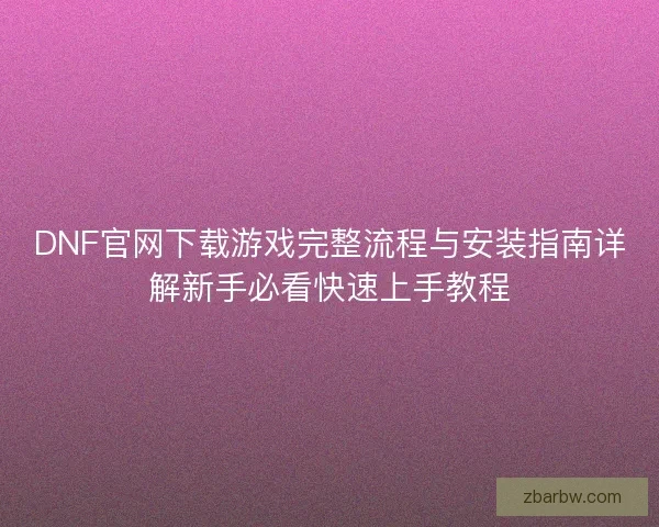 DNF官网下载游戏完整流程与安装指南详解新手必看快速上手教程