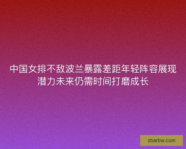 中国女排不敌波兰暴露差距年轻阵容展现潜力未来仍需时间打磨成长 中国女排不敌波兰暴露差距年轻阵容展现潜力未来仍需时间打磨成长