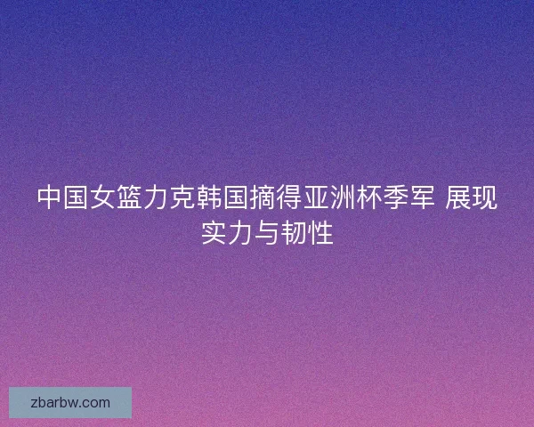 中国女篮力克韩国摘得亚洲杯季军 展现实力与韧性 中国女篮力克韩国摘得亚洲杯季军 展现实力与韧性