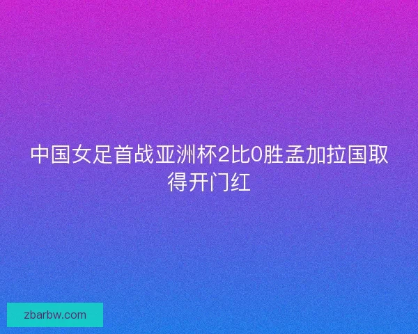 中国女足首战亚洲杯2比0胜孟加拉国取得开门红