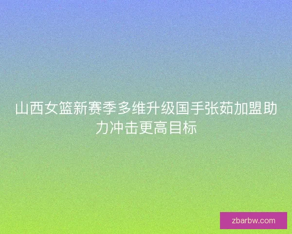 山西女篮新赛季多维升级国手张茹加盟助力冲击更高目标 山西女篮新赛季多维升级国手张茹加盟助力冲击更高目标