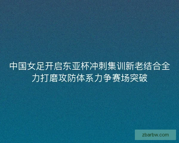 中国女足开启东亚杯冲刺集训新老结合全力打磨攻防体系力争赛场突破
