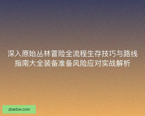 深入原始丛林冒险全流程生存技巧与路线指南大全装备准备风险应对实战解析 深入原始丛林冒险全流程生存技巧与路线指南大全装备准备风险应对实战解析