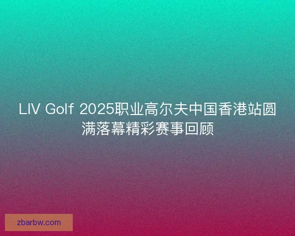 LIV Golf 2025职业高尔夫中国香港站圆满落幕精彩赛事回顾