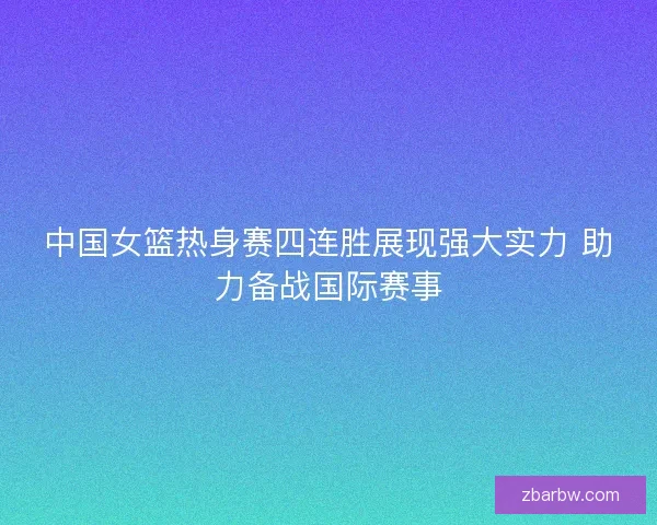 中国女篮热身赛四连胜展现强大实力 助力备战国际赛事