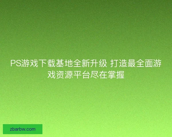 PS游戏下载基地全新升级 打造最全面游戏资源平台尽在掌握 PS游戏下载基地全新升级 打造最全面游戏资源平台尽在掌握