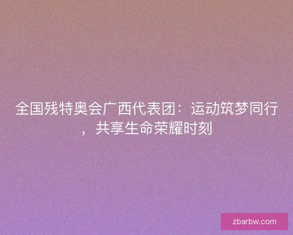 全国残特奥会广西代表团:运动筑梦同行,共享生命荣耀时刻 全国残特奥会广西代表团:运动筑梦同行,共享生命荣耀时刻