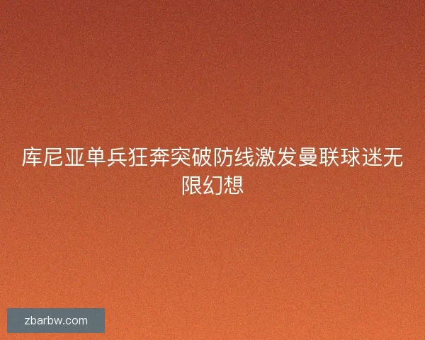 库尼亚单兵狂奔突破防线激发曼联球迷无限幻想 库尼亚单兵狂奔突破防线激发曼联球迷无限幻想
