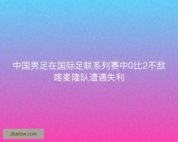 中国男足在国际足联系列赛中0比2不敌喀麦隆队遭遇失利 中国男足在国际足联系列赛中0比2不敌喀麦隆队遭遇失利