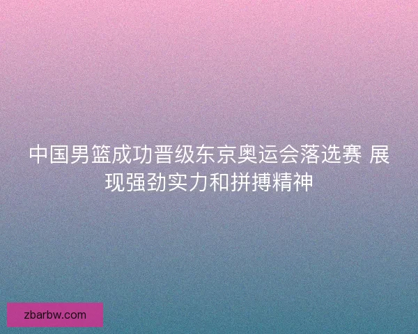 中国男篮成功晋级东京奥运会落选赛 展现强劲实力和拼搏精神 中国男篮成功晋级东京奥运会落选赛 展现强劲实力和拼搏精神